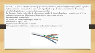 Cableado.- Los tipos de cableado de red más populares son: par trenzado, cable coaxial y fibra óptica, además se pueden
realizar conexiones a través de radio o microondas, dependiendo el tipo de red y los requerimientos de la misma,
velocidad y longitud se debe considerar el tipo de cable a utilizar
Par Trenzado.- Consiste en dos hilos de cobre trenzado, aislados de forma independiente y trenzados entre sí. El par
está cubierto por una capa aislante externa. Entre sus principales ventajas tenemos:
Es una tecnología bien estudiada
No requiere una habilidad especial para instalación
La instalación es rápida y fácil
La emisión de señales al exterior es mínima.
Ofrece alguna inmunidad frente a interferencias, modulación cruzada y corrosión.
 