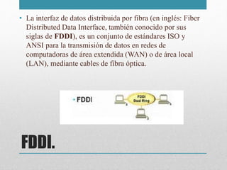 FDDI.
• La interfaz de datos distribuida por fibra (en inglés: Fiber
Distributed Data Interface, también conocido por sus
siglas de FDDI), es un conjunto de estándares ISO y
ANSI para la transmisión de datos en redes de
computadoras de área extendida (WAN) o de área local
(LAN), mediante cables de fibra óptica.
 