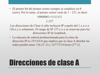 Direcciones de clase A
• El primer bit del primer octeto siempre se establece en 0
(cero). Por lo tanto, el primer octeto varía de 1 - 127, es decir
00000001-01111111
1-127
Las direcciones de Clase A sólo incluyen IP a partir del 1.x.x.x a
126.x.x.x solamente. El rango de IP 127.x.x.x se reservan para las
direcciones IP de loopback.
• La máscara de subred predeterminada para la clase de
dirección IP es 255.0.0.0 que implica que la clase A abordar las
redes pueden tener 126 (27-2) y 16777214 hosts (224-2).
 