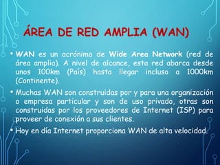 ÁREA DE RED AMPLIA (WAN)
• WAN es un acrónimo de Wide Area Network (red de
área amplia). A nivel de alcance, esta red abarca desde
unos 100km (País) hasta llegar incluso a 1000km
(Continente).
• Muchas WAN son construidas por y para una organización
o empresa particular y son de uso privado, otras son
construidas por los proveedores de Internet (ISP) para
proveer de conexión a sus clientes.
• Hoy en día Internet proporciona WAN de alta velocidad.
 
