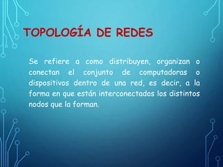 TOPOLOGÍA DE REDES
Se refiere a como distribuyen, organizan o
conectan el conjunto de computadoras o
dispositivos dentro de una red, es decir, a la
forma en que están interconectados los distintos
nodos que la forman.
 