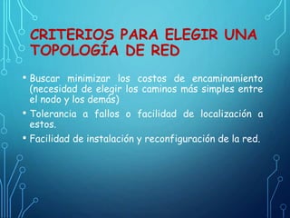 CRITERIOS PARA ELEGIR UNA
TOPOLOGÍA DE RED
• Buscar minimizar los costos de encaminamiento
(necesidad de elegir los caminos más simples entre
el nodo y los demás)
• Tolerancia a fallos o facilidad de localización a
estos.
• Facilidad de instalación y reconfiguración de la red.
 