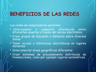 BENEFICIOS DE LAS REDES
Las redes de computadoras permiten:
• Intercambiar y compartir información entre
diferentes usuarios a través del correo electrónico
• Crear grupos de discusión a distancia sobre diversos
temas
• Tener acceso a bibliotecas electrónicas en lugares
distantes
• Interconectar áreas geográficas diferentes
• Crear sistemas de procesamiento distribuido de
transacciones, como por ejemplo cajeros automáticos.
 