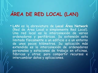 ÁREA DE RED LOCAL (LAN)
• LAN es la abreviatura de Local Área Network
(Red de Área Local o simplemente Red Local).
Una red local es la interconexión de varios
ordenadores y periféricos. Su extensión esta
limitada físicamente a un edificio o a un entorno
de unos pocos kilómetros. Su aplicación más
extendida es la interconexión de ordenadores
personales y estaciones de trabajo en oficinas,
fábricas y otros; para compartir recursos e
intercambiar datos y aplicaciones.
 
