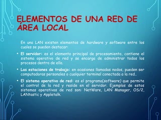 ELEMENTOS DE UNA RED DE
ÁREA LOCAL
En una LAN existen elementos de hardware y software entre los
cuales se pueden destacar:
• El servidor: es el elemento principal de procesamiento, contiene el
sistema operativo de red y se encarga de administrar todos los
procesos dentro de ella.
• Las estaciones de trabajo: en ocasiones llamadas nodos, pueden ser
computadoras personales o cualquier terminal conectada a la red..
• El sistema operativo de red: es el programa(software) que permite
el control de la red y reside en el servidor. Ejemplos de estos
sistemas operativos de red son: NetWare, LAN Manager, OS/2,
LANtastic y Appletalk.
 