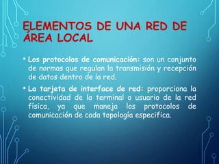 ELEMENTOS DE UNA RED DE
ÁREA LOCAL
• Los protocolos de comunicación: son un conjunto
de normas que regulan la transmisión y recepción
de datos dentro de la red.
• La tarjeta de interface de red: proporciona la
conectividad de la terminal o usuario de la red
física, ya que maneja los protocolos de
comunicación de cada topología especifica.
 