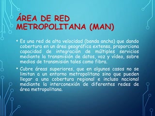 ÁREA DE RED
METROPOLITANA (MAN)
• Es una red de alta velocidad (banda ancha) que dando
cobertura en un área geográfica extensa, proporciona
capacidad de integración de múltiples servicios
mediante la transmisión de datos, voz y vídeo, sobre
medios de transmisión tales como fibra.
• Cubre áreas superiores, que en algunos casos no se
limitan a un entorno metropolitano sino que pueden
llegar a una cobertura regional e incluso nacional
mediante la interconexión de diferentes redes de
área metropolitana.
 