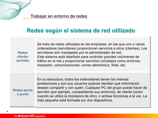 Trabajar en entorno de redes
5
Redes según el sistema de red utilizado
Redes
cliente-
servidor
Se trata de redes utilizadas en las empresas, en las que uno o varios
ordenadores (servidores) proporcionan servicios a otros (clientes). Los
servidores son manejados por el administrador de red.
Este sistema está diseñado para controlar grandes volúmenes de
tráfico en la red y proporcionar servicios complejos como archivos,
impresión, comunicaciones, correo electrónico, Web, etc.
Redes punto
a punto
En su estructura, todos los ordenadores tienen las mismas
prestaciones y son sus usuarios quienes deciden qué información
desean compartir y con quién. Cualquier PC del grupo puede hacer de
servidor (por ejemplo, compartiendo sus archivos), de cliente (como
cuando se utiliza la impresora de otro), o ambas funciones a la vez. La
más pequeña está formada por dos dispositivos.
 