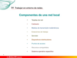 Trabajar en entorno de redes
7
04
Componentes de una red local
• Tarjetas de red
• Cableado
• Medios de transmisión inalámbricos
• Estaciones de trabajo
• Servidor
• Dispositivos distribuidores
• Puntos de acceso
• Recursos compartidos
• Sistema operativo especifico
 