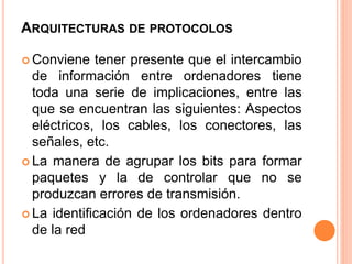 ARQUITECTURAS DE PROTOCOLOS 
 Conviene tener presente que el intercambio 
de información entre ordenadores tiene 
toda una serie de implicaciones, entre las 
que se encuentran las siguientes: Aspectos 
eléctricos, los cables, los conectores, las 
señales, etc. 
 La manera de agrupar los bits para formar 
paquetes y la de controlar que no se 
produzcan errores de transmisión. 
 La identificación de los ordenadores dentro 
de la red 
 