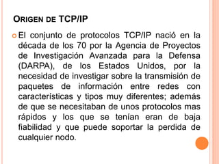 ORIGEN DE TCP/IP 
 El conjunto de protocolos TCP/IP nació en la 
década de los 70 por la Agencia de Proyectos 
de Investigación Avanzada para la Defensa 
(DARPA), de los Estados Unidos, por la 
necesidad de investigar sobre la transmisión de 
paquetes de información entre redes con 
características y tipos muy diferentes; además 
de que se necesitaban de unos protocolos mas 
rápidos y los que se tenían eran de baja 
fiabilidad y que puede soportar la perdida de 
cualquier nodo. 
 