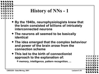 History of NNs - 1 By the 1940s, neurophysiologists knew that the brain consisted of billions of intricately interconnected neurons The neurons all seemed to be basically identical The idea emerged that the complex behaviour and power of the brain arose from the connection scheme This led to the birth of connectionist approach to the explanation of: memory, intelligence, pattern recognition, ... 