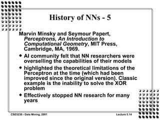 History of NNs - 5 Marvin Minsky and Seymour Papert,  Perceptrons, An Introduction to Computational Geometry , MIT Press, Cambridge, MA, 1969. AI community felt that NN researchers were overselling the capabilities of their models highlighted the theoretical limitations of the Perceptron at the time (which had been improved since the original version). Classic example is the inability to solve the XOR problem Effectively stopped NN research for many years 