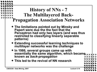 History of NNs - 7 The Multilayered Back-Propagation Association Networks The limitations pointed out by Minsky and Papert were due the the fact that the Perceptron had only two layers (and was thus restricted to classifying linearly separable patterns) Extending successful learning techniques to multilayer networks was the challenge In 1986, several groups came up with essentially the same algorithm, which became known as  back-propagation This led to the revival of NN research 