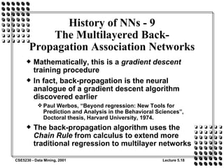 Mathematically, this is a  gradient descent  training procedure In fact, back-propagation is the neural analogue of a gradient descent algorithm discovered earlier Paul Werbos, “Beyond regression: New Tools for Prediction and Analysis in the Behavioral Sciences”, Doctoral thesis, Harvard University, 1974. The back-propagation algorithm uses the  Chain Rule  from calculus to extend more traditional regression to multilayer networks History of NNs - 9 The Multilayered Back-Propagation Association Networks 