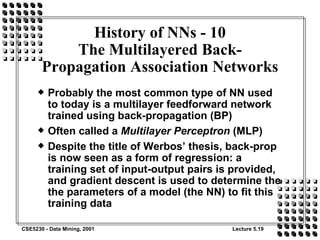 Probably the most common type of NN used to today is a multilayer feedforward network trained using back-propagation (BP) Often called a  Multilayer Perceptron  (MLP) Despite the title of Werbos’ thesis, back-prop is now seen as a form of regression: a training set of input-output pairs is provided, and gradient descent is used to determine the the parameters of a model (the NN) to fit this training data History of NNs - 10 The Multilayered Back-Propagation Association Networks 