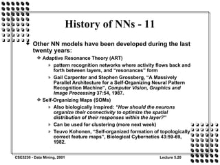 History of NNs - 11 Other NN models have been developed during the last twenty years: Adaptive Resonance Theory (ART) pattern recognition networks where activity flows back and forth between layers, and “resonances” form Gail Carpenter and Stephen Grossberg, “A Massively Parallel Architecture for a Self-Organizing Neural Pattern Recognition Machine”,  Computer Vision, Graphics and Image Processing  37:54, 1987. Self-Organizing Maps (SOMs) Also biologically inspired:  “How should the neurons organize their connectivity to optimize the spatial distribution of their responses within the layer?” Can be used for clustering (more next week) Teuvo Kohonen, “Self-organized formation of topologically correct feature maps”, Biological Cybernetics 43:59-69, 1982. 