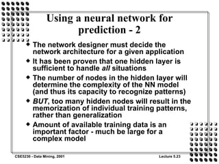 Using a neural network for prediction - 2 The network designer must decide the network architecture for a given application It has been proven that one hidden layer is sufficient to handle  all  situations The number of nodes in the hidden layer will determine the complexity of the NN model (and thus its capacity to recognize patterns) BUT , too many hidden nodes will result in the memorization of individual training patterns, rather than generalization Amount of available training data is an important factor - much be large for a complex model 