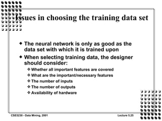 Issues in choosing the training data set The neural network is only as good as the data set with which it is trained upon When selecting training data, the designer should consider: Whether all important features are covered What are the important/necessary features The number of inputs The number of outputs Availability of hardware 
