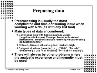 Preparing data Preprocessing is usually the most complicated and time-consuming issue when working with NNs (as with any DM tool) Main types of data encountered: Continuous data with known min/max values (range/domain known). There problems with skewed distributions: solutions include removing values or using log function to filter Ordered, discrete values: e.g. low, medium, high Categorical values (no order): e.g. {“Male”, “Female”, “Unknown”}  ( use “1 of N coding” or “1 of N-1 coding”) There will always be other problems where the analyst’s experience and ingenuity must be used 