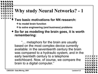 Why study Neural Networks? - 1 Two basic motivations for NN research: to model brain function to solve engineering (and business) problems So far as modeling the brain goes, it is worth remembering: “… metaphors for the brain are usually based on the most complex device currently available: in the seventeenth century the brain was compared to a hydraulic system, and in the early twentieth century to a telephone switchboard. Now, of course, we compare the brain to a digital computer.” 
