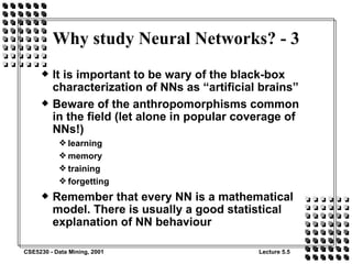 Why study Neural Networks? - 3 It is important to be wary of the black-box characterization of NNs as “artificial brains” Beware of the anthropomorphisms common in the field (let alone in popular coverage of NNs!) learning memory training forgetting Remember that every NN is a mathematical model. There is usually a good statistical explanation of NN behaviour 