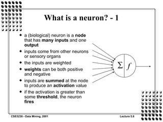 What is a neuron? - 1 a (biological) neuron is a  node  that has  many inputs  and  one  output inputs come from other neurons or sensory organs the inputs are weighted weights  can be both positive and negative inputs are  summed  at the node to produce an  activation  value if the activation is greater than some  threshold , the neuron  fires 