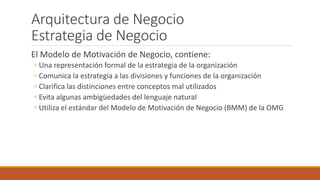 Arquitectura de Negocio
Estrategia de Negocio
El Modelo de Motivación de Negocio, contiene:
◦ Una representación formal de la estrategia de la organización
◦ Comunica la estrategia a las divisiones y funciones de la organización
◦ Clarifica las distinciones entre conceptos mal utilizados
◦ Evita algunas ambigüedades del lenguaje natural
◦ Utiliza el estándar del Modelo de Motivación de Negocio (BMM) de la OMG
 