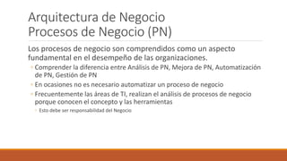 Arquitectura de Negocio
Procesos de Negocio (PN)
Los procesos de negocio son comprendidos como un aspecto
fundamental en el desempeño de las organizaciones.
◦ Comprender la diferencia entre Análisis de PN, Mejora de PN, Automatización
de PN, Gestión de PN
◦ En ocasiones no es necesario automatizar un proceso de negocio
◦ Frecuentemente las áreas de TI, realizan el análisis de procesos de negocio
porque conocen el concepto y las herramientas
◦ Esto debe ser responsabilidad del Negocio
 