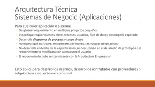 Arquitectura Técnica
Sistemas de Negocio (Aplicaciones)
Para cualquier aplicación o sistema:
◦ Desglose el requerimiento en múltiples proyectos pequeños
◦ Especifique requerimientos clave: procesos, usuarios, flujo de datos, desempeño esperado
◦ Desarrolle diagramas de procesos y casos de uso
◦ No especifique hardware, middleware, servidores, tecnologías de desarrollo
◦ No desarrolle el detalle de la especificación, se descubrirán en el desarrollo de prototipos o el
requerimiento lo modificará con su madurez el usuario
◦ El requerimiento debe ser consistente con la Arquitectura Empresarial
Esto aplica para desarrollos internos, desarrollos contratados con proveedores o
adquisiciones de software comercial
 