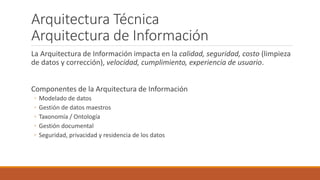 Arquitectura Técnica
Arquitectura de Información
La Arquitectura de Información impacta en la calidad, seguridad, costo (limpieza
de datos y corrección), velocidad, cumplimiento, experiencia de usuario.
Componentes de la Arquitectura de Información
◦ Modelado de datos
◦ Gestión de datos maestros
◦ Taxonomía / Ontología
◦ Gestión documental
◦ Seguridad, privacidad y residencia de los datos
 