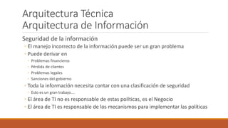 Arquitectura Técnica
Arquitectura de Información
Seguridad de la información
◦ El manejo incorrecto de la información puede ser un gran problema
◦ Puede derivar en
◦ Problemas financieros
◦ Pérdida de clientes
◦ Problemas legales
◦ Sanciones del gobierno
◦ Toda la información necesita contar con una clasificación de seguridad
◦ Esto es un gran trabajo….
◦ El área de TI no es responsable de estas políticas, es el Negocio
◦ El área de TI es responsable de los mecanismos para implementar las políticas
 