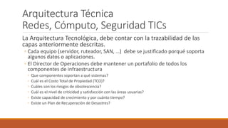 Arquitectura Técnica
Redes, Cómputo, Seguridad TICs
La Arquitectura Tecnológica, debe contar con la trazabilidad de las
capas anteriormente descritas.
◦ Cada equipo (servidor, ruteador, SAN, …) debe se justificado porqué soporta
algunos datos o aplicaciones.
◦ El Director de Operaciones debe mantener un portafolio de todos los
componentes de infraestructura
◦ Que componentes soportan a qué sistemas?
◦ Cuál es el Costo Total de Propiedad (TCO)?
◦ Cuáles son los riesgos de obsolescencia?
◦ Cuál es el nivel de criticidad y satisfacción con las áreas usuarias?
◦ Existe capacidad de crecimiento y por cuánto tiempo?
◦ Existe un Plan de Recuperación de Desastres?
 