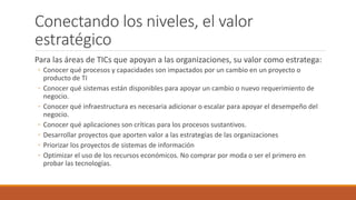 Conectando los niveles, el valor
estratégico
Para las áreas de TICs que apoyan a las organizaciones, su valor como estratega:
◦ Conocer qué procesos y capacidades son impactados por un cambio en un proyecto o
producto de TI
◦ Conocer qué sistemas están disponibles para apoyar un cambio o nuevo requerimiento de
negocio.
◦ Conocer qué infraestructura es necesaria adicionar o escalar para apoyar el desempeño del
negocio.
◦ Conocer qué aplicaciones son críticas para los procesos sustantivos.
◦ Desarrollar proyectos que aporten valor a las estrategias de las organizaciones
◦ Priorizar los proyectos de sistemas de información
◦ Optimizar el uso de los recursos económicos. No comprar por moda o ser el primero en
probar las tecnologías.
 