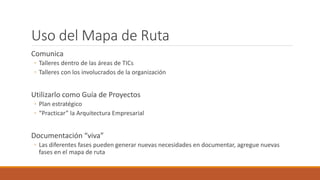 Uso del Mapa de Ruta
Comunica
◦ Talleres dentro de las áreas de TICs
◦ Talleres con los involucrados de la organización
Utilizarlo como Guía de Proyectos
◦ Plan estratégico
◦ “Practicar” la Arquitectura Empresarial
Documentación “viva”
◦ Las diferentes fases pueden generar nuevas necesidades en documentar, agregue nuevas
fases en el mapa de ruta
 