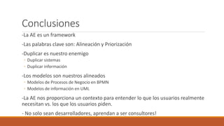 Conclusiones
-La AE es un framework
-Las palabras clave son: Alineación y Priorización
-Duplicar es nuestro enemigo
◦ Duplicar sistemas
◦ Duplicar información
-Los modelos son nuestros alineados
◦ Modelos de Procesos de Negocio en BPMN
◦ Modelos de información en UML
-La AE nos proporciona un contexto para entender lo que los usuarios realmente
necesitan vs. los que los usuarios piden.
- No solo sean desarrolladores, aprendan a ser consultores!
 