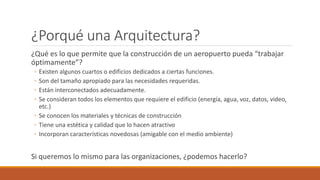 ¿Porqué una Arquitectura?
¿Qué es lo que permite que la construcción de un aeropuerto pueda “trabajar
óptimamente”?
◦ Existen algunos cuartos o edificios dedicados a ciertas funciones.
◦ Son del tamaño apropiado para las necesidades requeridas.
◦ Están interconectados adecuadamente.
◦ Se consideran todos los elementos que requiere el edificio (energía, agua, voz, datos, video,
etc.)
◦ Se conocen los materiales y técnicas de construcción
◦ Tiene una estética y calidad que lo hacen atractivo
◦ Incorporan características novedosas (amigable con el medio ambiente)
Si queremos lo mismo para las organizaciones, ¿podemos hacerlo?
 