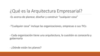 ¿Qué es la Arquitectura Empresarial?
-Es acerca de planear, diseñar y construir “cualquier cosa”
-”Cualquier cosa” incluye las organizaciones, empresas o sus TICs
- Cada organización tiene una arquitectura, la cuestión es conocerla y
gobernarla
- ¿Dónde están los planos?
 