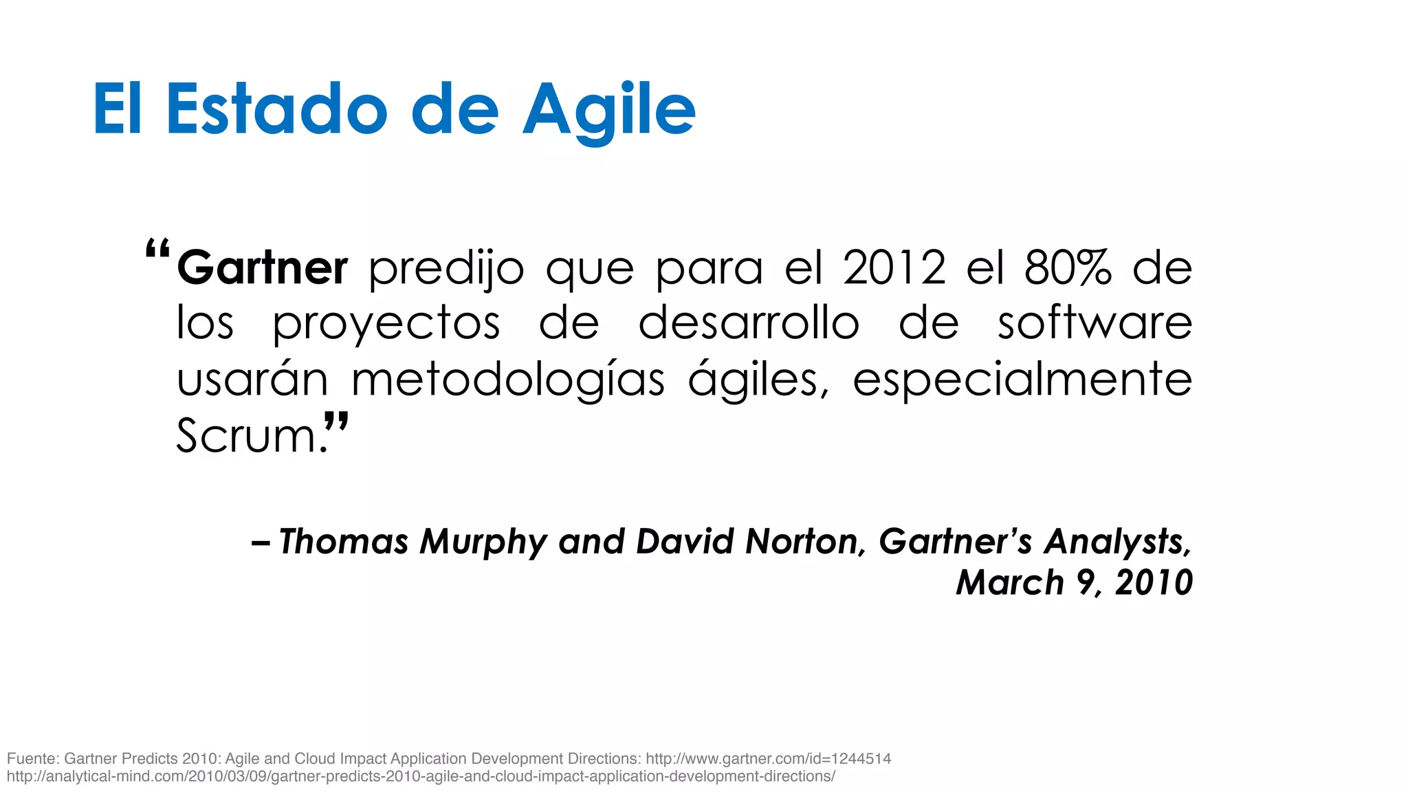 El Estado de Agile 
Gartner predijo que para el 2012 el 80% de 
los proyectos de desarrollo de software 
usarán metodologías ágiles, especialmente 
Scrum. 
– Thomas Murphy and David Norton, Gartner’s Analysts, 
March 9, 2010 
“ 
” 
Fuente: Gartner Predicts 2010: Agile and Cloud Impact Application Development Directions: http://www.gartner.com/id=1244514 
http://analytical-mind.com/2010/03/09/gartner-predicts-2010-agile-and-cloud-impact-application-development-directions/ 
 
