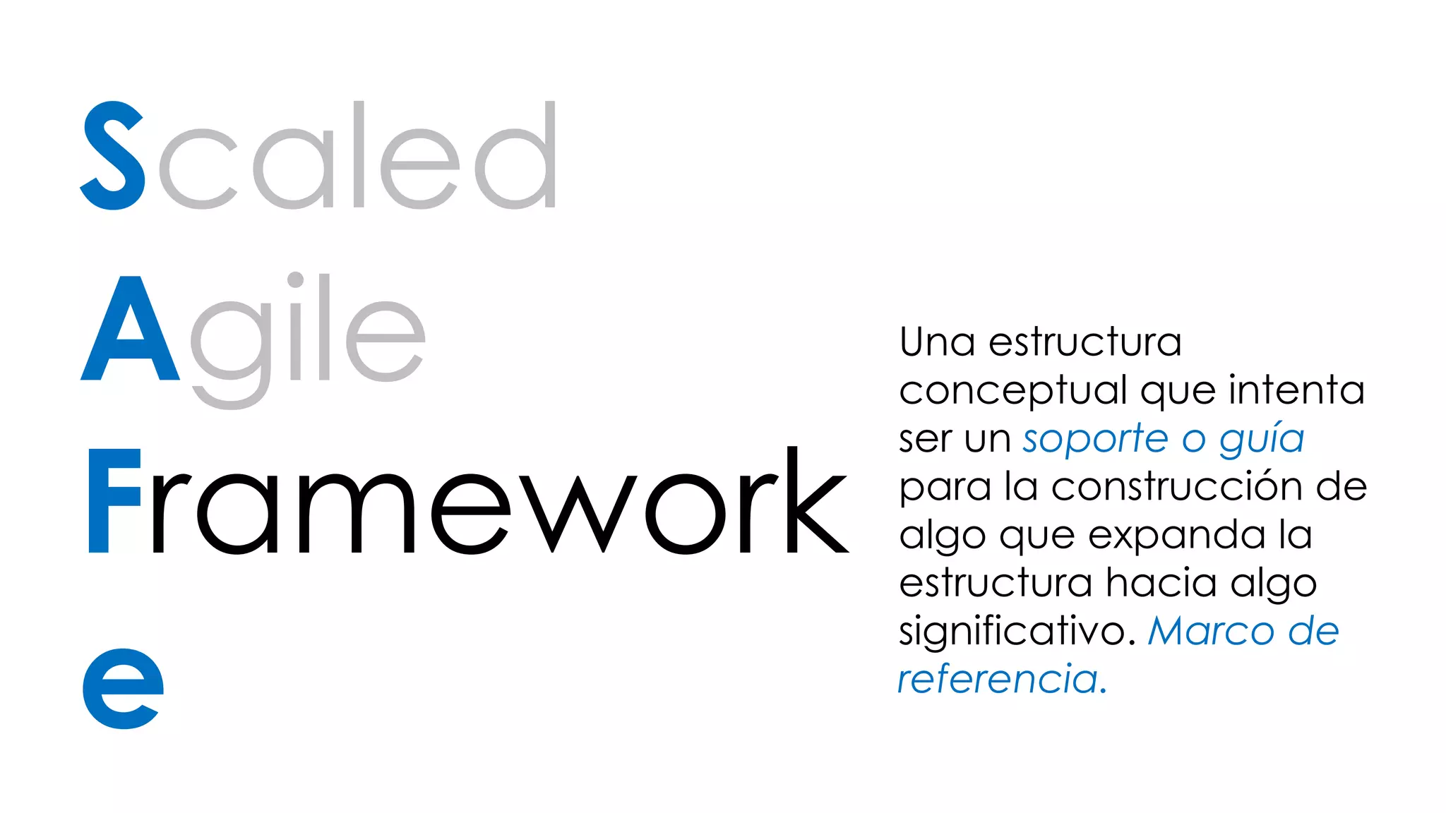 Scaled 
Agile 
Framework 
e 
Una estructura 
conceptual que intenta 
ser un soporte o guía 
para la construcción de 
algo que expanda la 
estructura hacia algo 
significativo. Marco de 
referencia. 
 