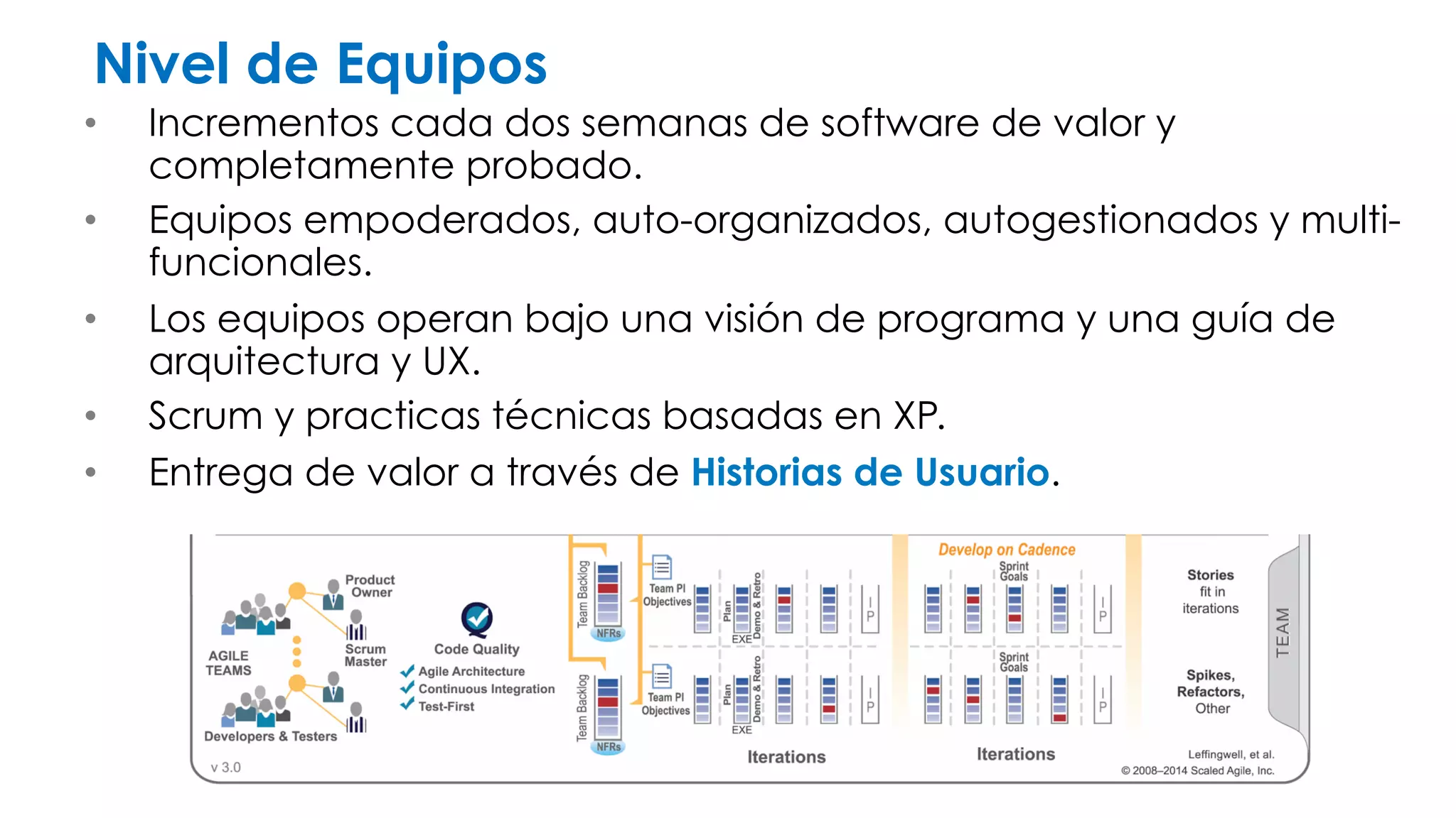 Nivel de Equipos 
• Incrementos cada dos semanas de software de valor y 
completamente probado. 
• Equipos empoderados, auto-organizados, autogestionados y multi-funcionales. 
• Los equipos operan bajo una visión de programa y una guía de 
arquitectura y UX. 
• Scrum y prácticas técnicas basadas en XP. 
• Entrega de valor a través de Historias de Usuario. 
 