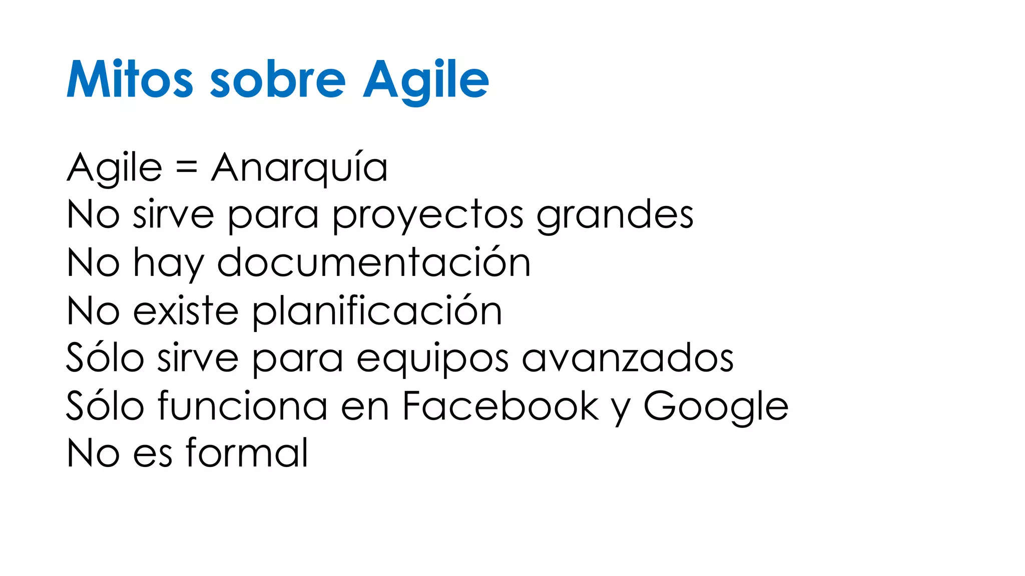 Mitos sobre Agile 
Agile = Anarquía 
No sirve para proyectos grandes 
No hay documentación 
No existe planificación 
Sólo sirve para equipos avanzados 
Sólo funciona en Facebook o Google 
No es formal 
 