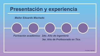 Presentación y experiencia
Mailor Eduardo Machado
01 Prof.Mailor Machado
Formación académica: 2do. Año de ingeniería
3er. Año de Profesorado en Tics.
 