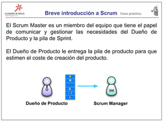 Breve introducción a Scrum Caso práctico El Scrum Master es un miembro del equipo que tiene el papel de comunicar y gestionar las necesidades del Dueño de Producto y la pila de Sprint. El Dueño de Producto le entrega la pila de producto para que estimen el coste de creación del producto. Dueño de Producto Scrum Manager 