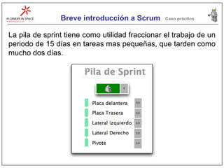 Breve introducción a Scrum Caso práctico La pila de sprint tiene como utilidad fraccionar el trabajo de un periodo de 15 días en tareas mas pequeñas, que tarden como mucho dos días. 