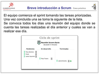 Breve introducción a Scrum Caso práctico El equipo comienza el sprint tomando las tareas priorizadas. Una vez concluida una se toma la siguiente de la lista. Se convoca todos los días una reunión del equipo donde se cuenta las tareas realizadas el día anterior y cuales se van a realizar ese día. 