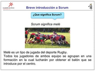 Breve introducción a Scrum Scrum significa melé ¿Que significa Scrum? Melé es un tipo de jugada del deporte Rugby.  Todos los jugadores de ambos equipo se agrupan en una formación en la cual lucharán por obtener el balón que se introduce por el centro. 