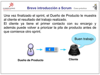 Breve introducción a Scrum Caso práctico Una vez finalizado el sprint, el Dueño de Producto le muestra al cliente el resultado del trabajo realizado. El cliente ya tiene el primer contacto con su encargo y además puede volver a priorizar la pila de producto antes de que comience otro sprint. Cliente Dueño de Producto Buen trabajo 