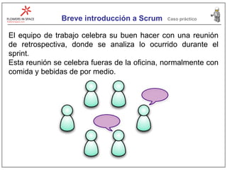 Breve introducción a Scrum Caso práctico El equipo de trabajo celebra su buen hacer con una reunión de retrospectiva, donde se analiza lo ocurrido durante el sprint. Esta reunión se celebra fueras de la oficina, normalmente con comida y bebidas de por medio. 