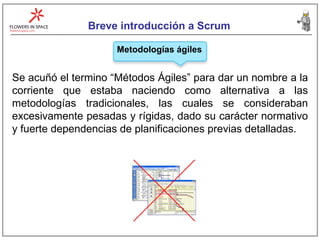 Breve introducción a Scrum Metodologías ágiles Se acuñó el termino “Métodos Ágiles” para dar un nombre a la corriente que estaba naciendo como alternativa a las metodologías tradicionales, las cuales se consideraban excesivamente pesadas y rígidas, dado su carácter normativo y fuerte dependencias de planificaciones previas detalladas. 